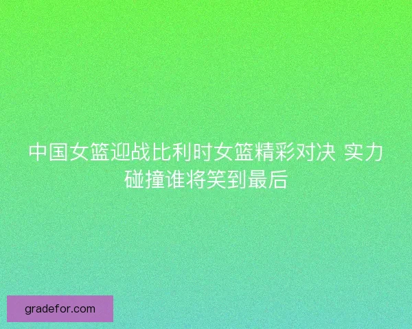 中国女篮迎战比利时女篮精彩对决 实力碰撞谁将笑到最后